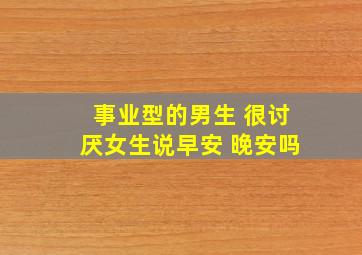 事业型的男生 很讨厌女生说早安 晚安吗